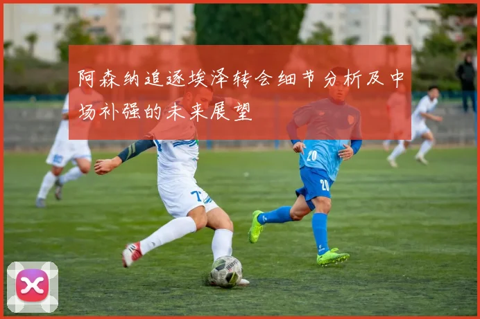 阿森纳追逐埃泽转会细节分析及中场补强的未来展望
