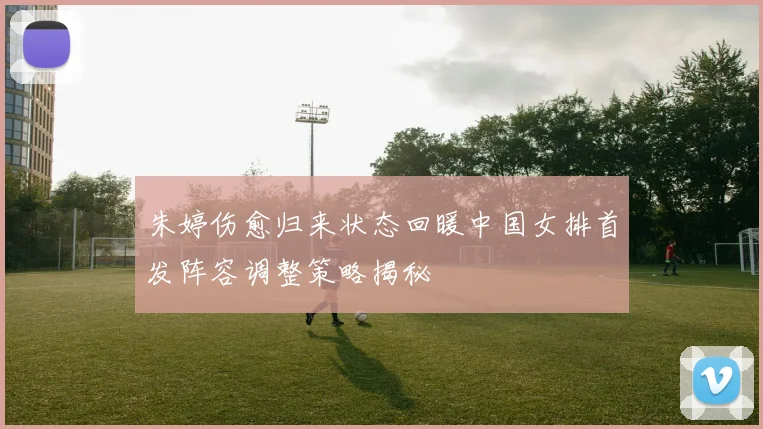 朱婷伤愈归来状态回暖中国女排首发阵容调整策略揭秘