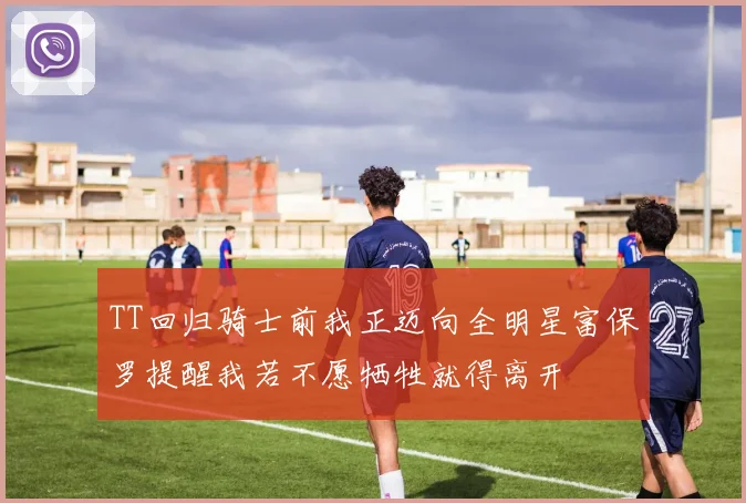 TT回归骑士前我正迈向全明星富保罗提醒我若不愿牺牲就得离开