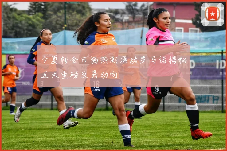今夏转会市场热潮涌动罗马诺揭秘五大重磅交易动向
