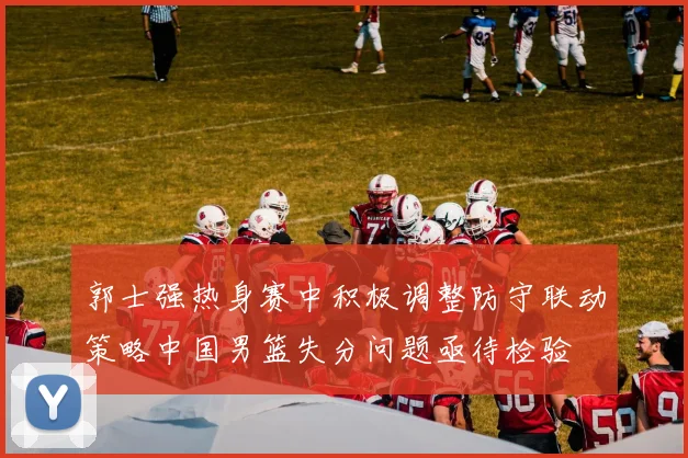 郭士强热身赛中积极调整防守联动策略中国男篮失分问题亟待检验