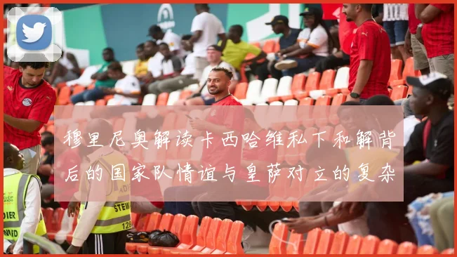 穆里尼奥解读卡西哈维私下和解背后的国家队情谊与皇萨对立的复杂关系